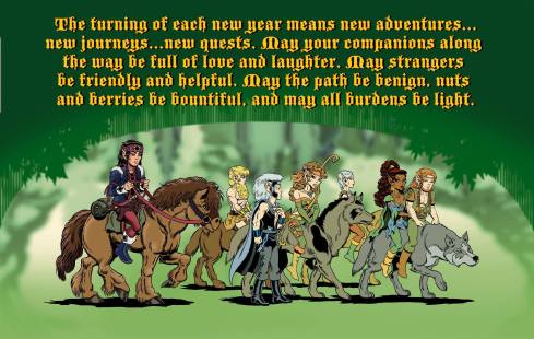 The turning of each new year means new adventures...new journeys...new quests. May your companions along the way be full of love and laughter. May strangers be friendly and helpful. May the path be benign, nuts and berries be bountiful, and may all burdens be light.